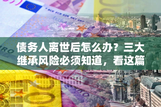 北京债务人离世后怎么办？三大继承风险必须知道，看这篇就够了
