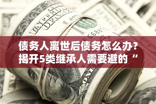 北京债务人离世后债务怎么办？揭开5类继承人需要避的“坑”